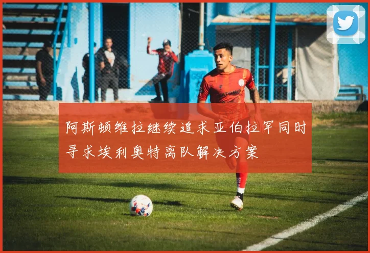 阿斯顿维拉继续追求亚伯拉罕同时寻求埃利奥特离队解决方案
