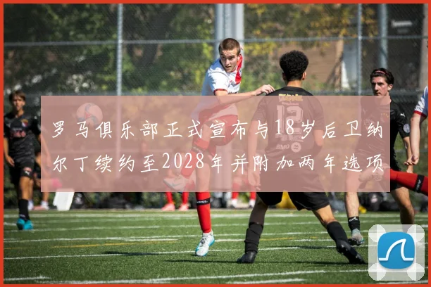 罗马俱乐部正式宣布与18岁后卫纳尔丁续约至2028年并附加两年选项