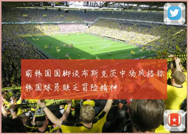 前韩国国脚谈布斯克茨中场风格称韩国球员缺乏冒险精神