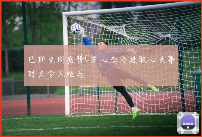 巴斯克斯盛赞C罗心态与进取心共事时光令人难忘
