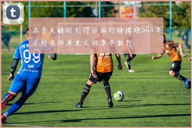 本季关键时刻得分排行榜揭晓SGA华子约老师库里文班争夺激烈