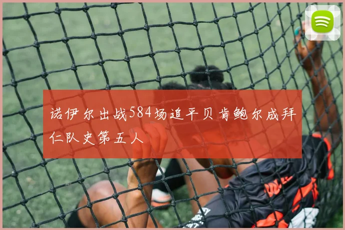 诺伊尔出战584场追平贝肯鲍尔成拜仁队史第五人
