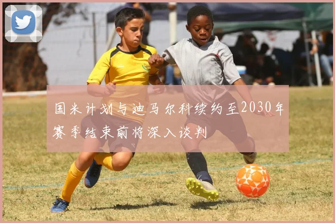 国米计划与迪马尔科续约至2030年赛季结束前将深入谈判