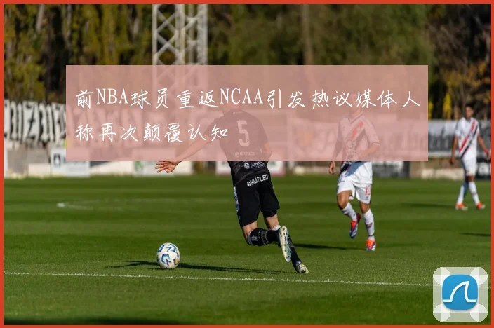 前NBA球员重返NCAA引发热议媒体人称再次颠覆认知