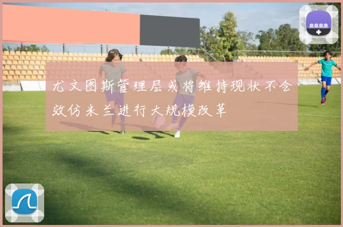 尤文图斯管理层或将维持现状不会效仿米兰进行大规模改革