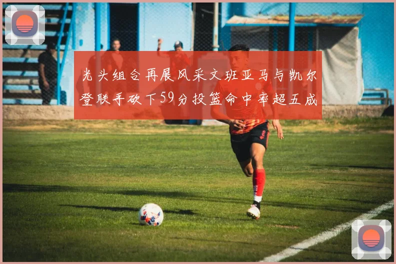光头组合再展风采文班亚马与凯尔登联手砍下59分投篮命中率超五成