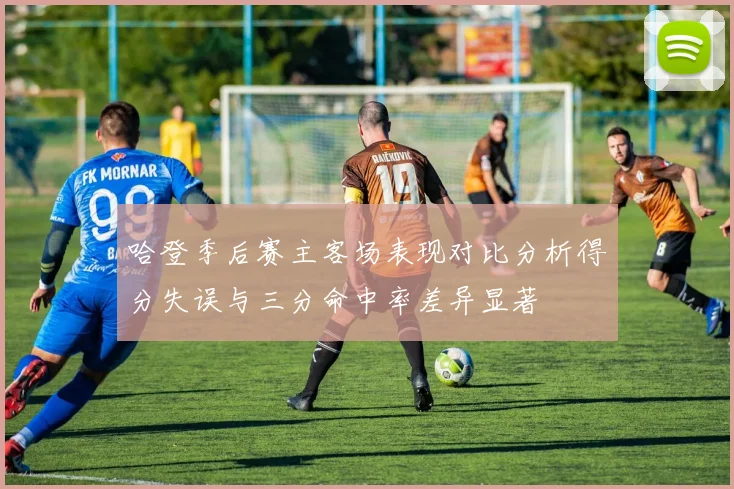 哈登季后赛主客场表现对比分析得分失误与三分命中率差异显著